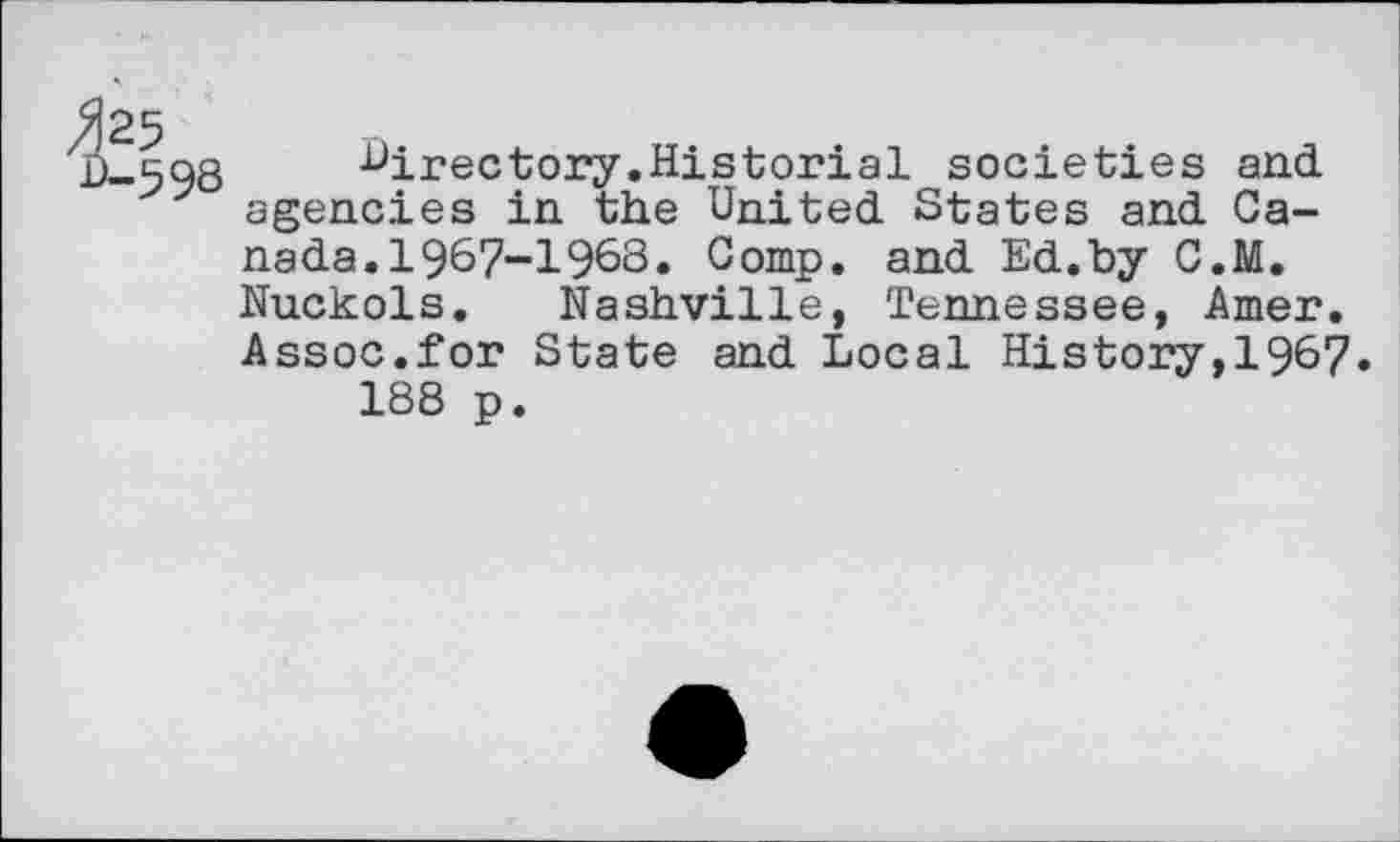 ﻿425
D-598
directory.Historial societies and agencies in the United States and Canada. 1967-1963. Comp, and Ed.by C.M. Nuckols. Nashville, Tennessee, Amer. Assoc.for State and Local History,1967.
188 p.